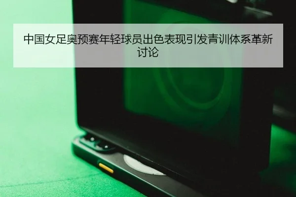 中国女足奥预赛年轻球员出色表现引发青训体系革新讨论